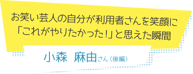 お笑い芸人の自分が利用者さんを笑顔に「これがやりたかった！」と思えた瞬間 小森麻由さん(後編)