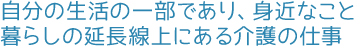 自分の生活の一部であり、身近なこと。暮らしの延長線上にある介護の仕事