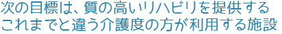 次の目標は、質の高いリハビリを提供するこれまでと違う介護度の方が利用する施設