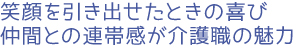 笑顔を引き出せたときの喜び、仲間との連帯感が介護職の魅力