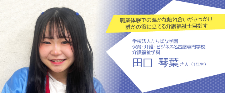 職業体験での温かな触れ合いがきっかけ。誰かの役に立てる介護福祉士目指す 保育・介護・ビジネス名古屋専門学校 介護福祉学科1年生 田口琴葉さんさん