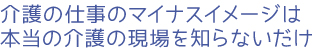 介護の仕事のマイナスイメージは本当の介護の現場を知らないだけ