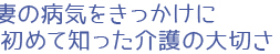 妻の病気をきっかけに初めて知った介護の大切さ