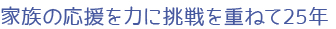 家族の応援を力に挑戦を重ねて25年