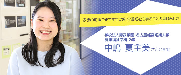 家族の応援でますます実感 介護福祉を学ぶことの素晴らしさ 学校法人菊武学園 名古屋経営短期大学
健康福祉学科 中嶋夏主美さん
