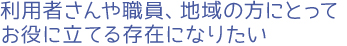 利用者さんや職員、地域の方にとってお役に立てる存在になりたい