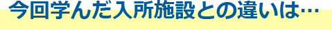 今回学んだ入所施設との違いは…