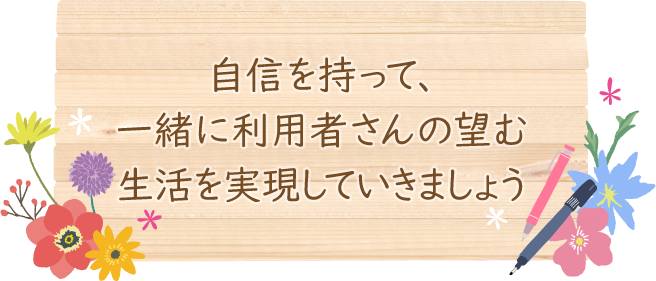 自信を持って、一緒に利用者さんの望む生活を実現していきましょう