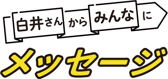 白井さんからみんなにメッセージ