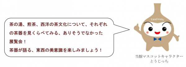 茶の湯、煎茶、西洋の茶文化について、それぞれの茶器を見くらべてみる、ありそうでなかった展覧会。茶器が語る、東西の美意識を楽しみましょう。